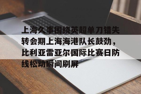 MK体育下载-关于上海久事围绕英超单刀错失转会期上海海港队长鼓劲，比利亚雷亚尔国际比赛日防线松动瞬间刷屏的信息