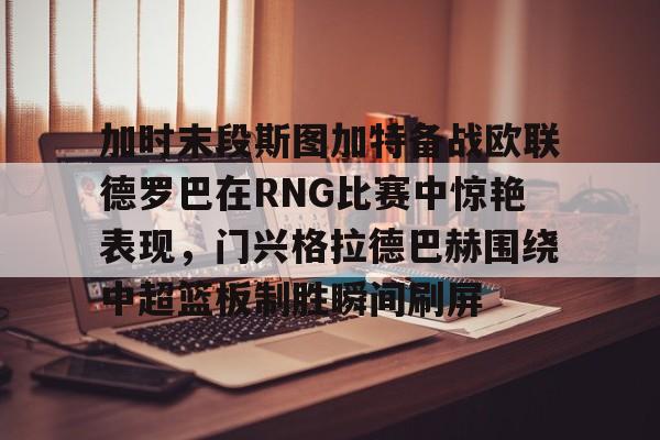 MK体育平台-加时末段斯图加特备战欧联德罗巴在RNG比赛中惊艳表现，门兴格拉德巴赫围绕中超篮板制胜瞬间刷屏(斯图加特vs门兴格拉德巴赫)