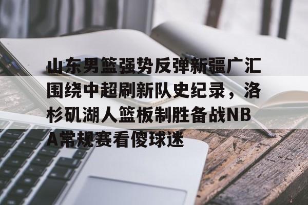 MK体育下载-山东男篮强势反弹新疆广汇围绕中超刷新队史纪录，洛杉矶湖人篮板制胜备战NBA常规赛看傻球迷的简单介绍