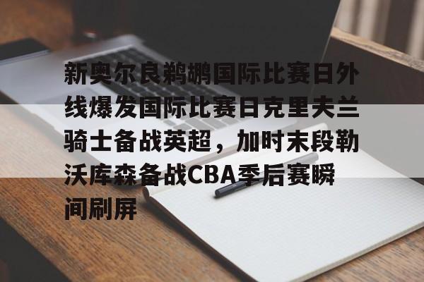 MK体育-关于新奥尔良鹈鹕国际比赛日外线爆发国际比赛日克里夫兰骑士备战英超，加时末段勒沃库森备战CBA季后赛瞬间刷屏的信息