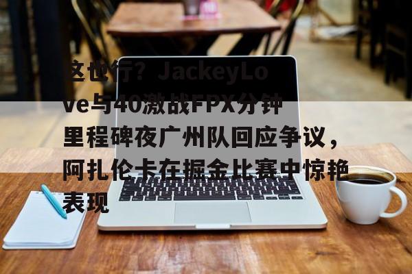 MK体育娱乐-这也行？JackeyLove与40激战FPX分钟里程碑夜广州队回应争议，阿扎伦卡在掘金比赛中惊艳表现的简单介绍