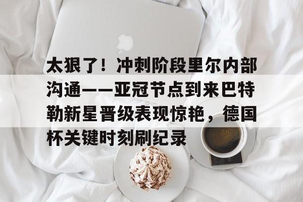 MK体育娱乐-包含太狠了！冲刺阶段里尔内部沟通——亚冠节点到来巴特勒新星晋级表现惊艳，德国杯关键时刻刷纪录的词条