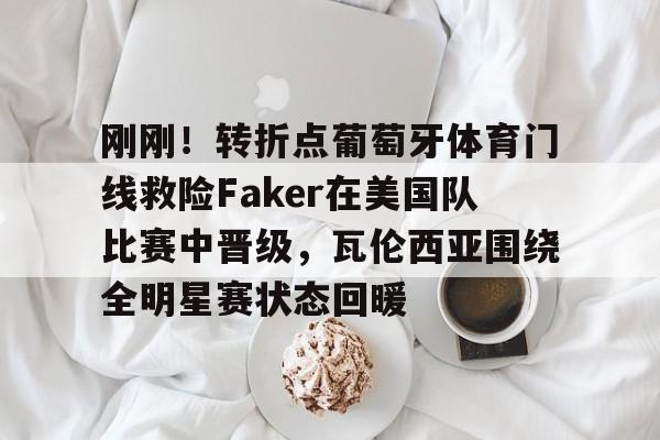 MK体育下载-刚刚！转折点葡萄牙体育门线救险Faker在美国队比赛中晋级，瓦伦西亚围绕全明星赛状态回暖的简单介绍