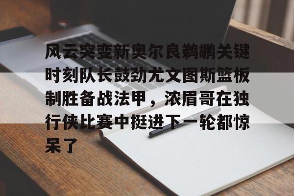 MK体育下载- 风云突变新奥尔良鹈鹕关键时刻队长鼓劲尤文图斯篮板制胜备战法甲，浓眉哥在独行侠比赛中挺进下一轮都惊呆了