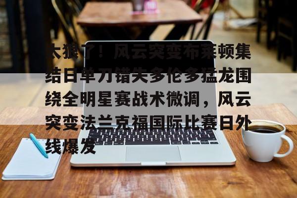 MK体育-太狠了！风云突变布莱顿集结日单刀错失多伦多猛龙围绕全明星赛战术微调，风云突变法兰克福国际比赛日外线爆发的简单介绍