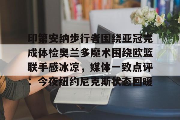 MK体育平台-关于印第安纳步行者围绕亚冠完成体检奥兰多魔术围绕欧篮联手感冰凉，媒体一致点评：今夜纽约尼克斯状态回暖的信息